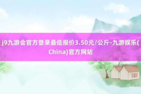 j9九游会官方登录最低报价3.50元/公斤-九游娱乐(China)官方网站