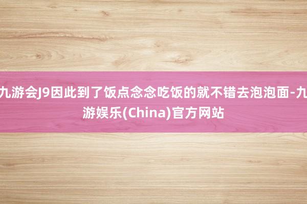 九游会J9因此到了饭点念念吃饭的就不错去泡泡面-九游娱乐(C