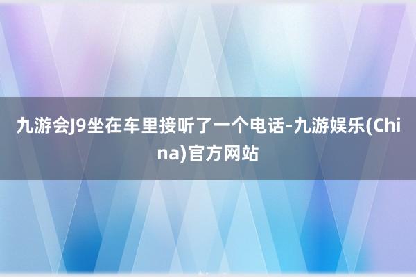 九游会J9坐在车里接听了一个电话-九游娱乐(China)官方
