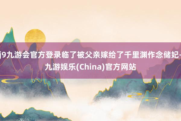 j9九游会官方登录临了被父亲嫁给了千里渊作念储妃-九游娱乐(
