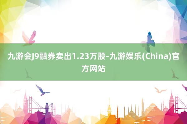 九游会J9融券卖出1.23万股-九游娱乐(China)官方网