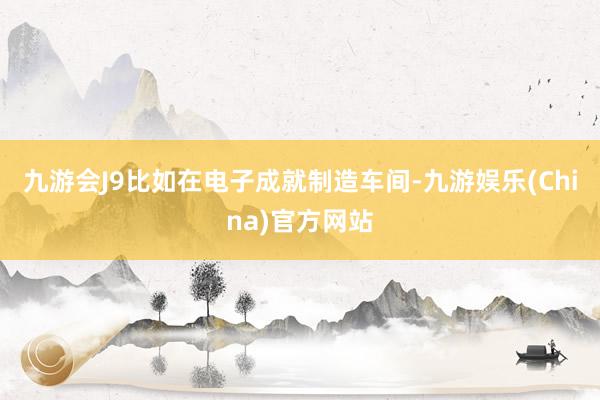 九游会J9比如在电子成就制造车间-九游娱乐(China)官方