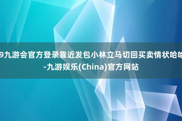 j9九游会官方登录靠近发包小林立马切回买卖情状哈哈-九游娱乐