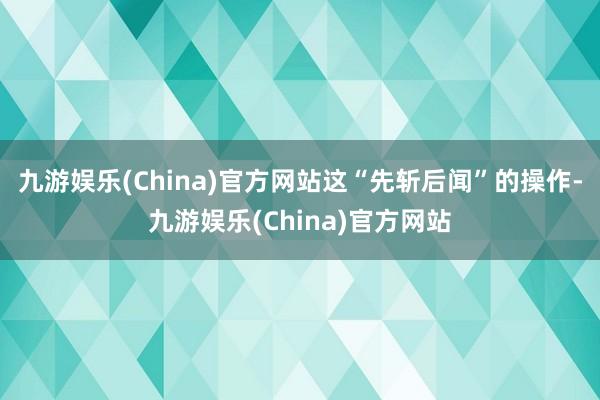 九游娱乐(China)官方网站这“先斩后闻”的操作-九游娱乐