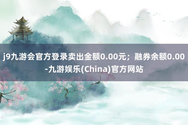 j9九游会官方登录卖出金额0.00元；融券余额0.00-九游