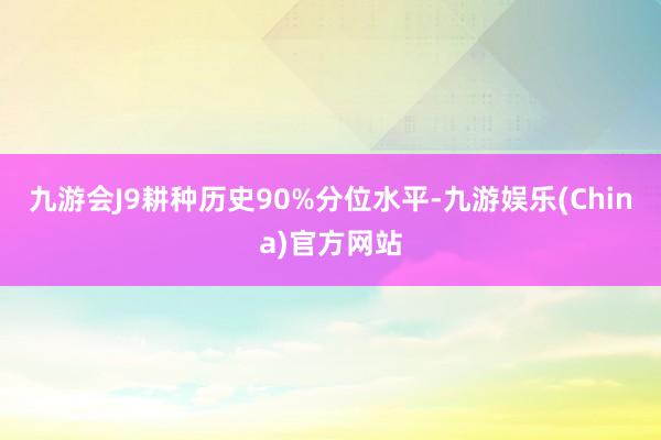 九游会J9耕种历史90%分位水平-九游娱乐(China)官方