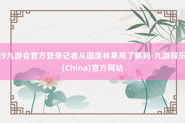 j9九游会官方登录记者从国度林草局了解到-九游娱乐(Chin