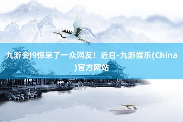 九游会J9惊呆了一众网友！近日-九游娱乐(China)官方网