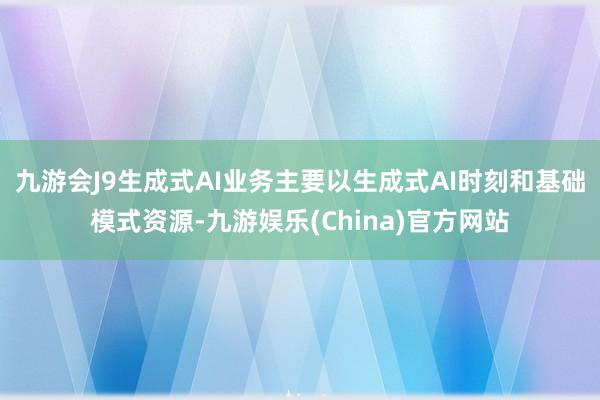 九游会J9生成式AI业务主要以生成式AI时刻和基础模式资源-