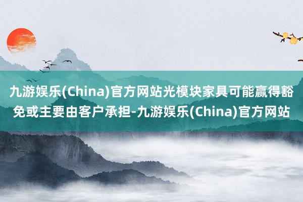 九游娱乐(China)官方网站光模块家具可能赢得豁免或主要由